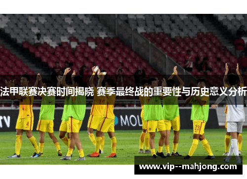 法甲联赛决赛时间揭晓 赛季最终战的重要性与历史意义分析