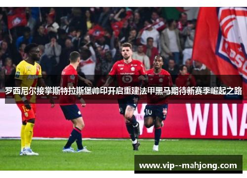 罗西尼尔接掌斯特拉斯堡帅印开启重建法甲黑马期待新赛季崛起之路