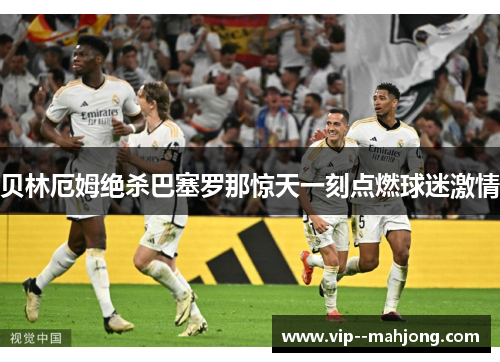 贝林厄姆绝杀巴塞罗那惊天一刻点燃球迷激情