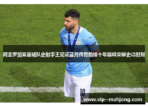 阿圭罗加冕曼城队史射手王见证蓝月传奇前锋十年巅峰荣耀史诗时刻