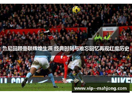 鲁尼回顾曼联辉煌生涯 经典时刻与难忘回忆再现红魔历史